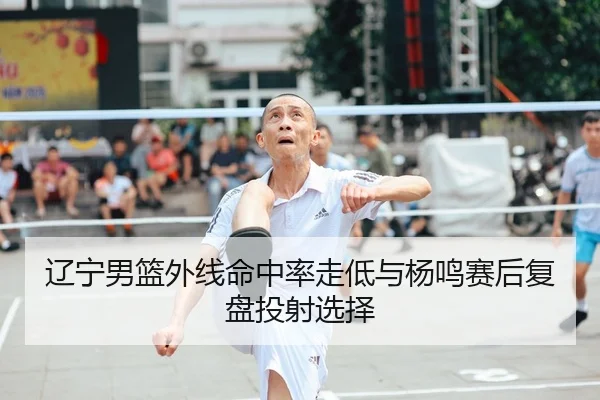 辽宁男篮外线命中率走低与杨鸣赛后复盘投射选择