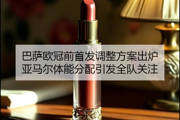 巴萨欧冠前首发调整方案出炉 亚马尔体能分配引发全队关注